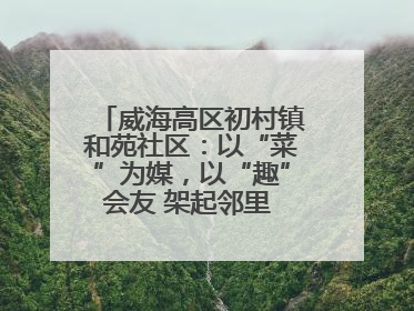 威海高区初村镇和苑社区：以“菜”为媒，以“趣”会友 架起邻里 “连心桥”