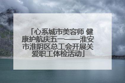 心系城市美容师 健康护航庆五一——淮安市淮阴区总工会开展关爱职工体检活动