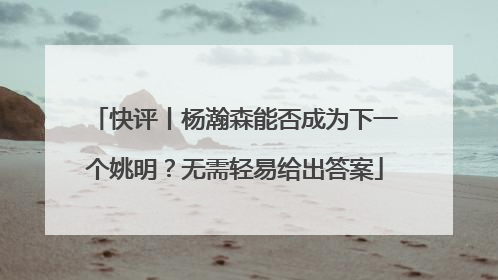 快评丨杨瀚森能否成为下一个姚明？无需轻易给出答案