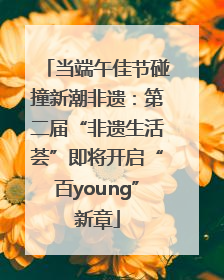 当端午佳节碰撞新潮非遗：第二届“非遗生活荟”即将开启“百young”新章