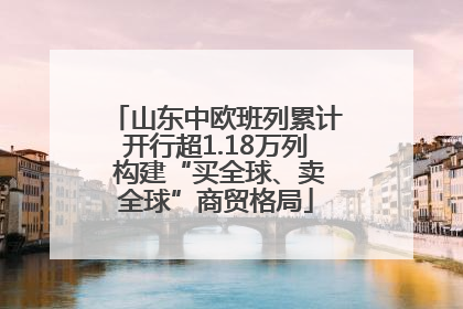 山东中欧班列累计开行超1.18万列 构建“买全球、卖全球”商贸格局