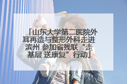 山东大学第二医院外耳再造与整形外科走进滨州 参加省残联“走基层 送康复”行动