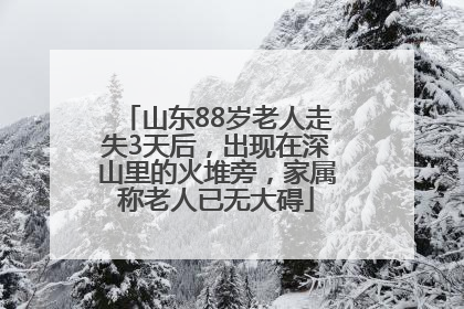 山东88岁老人走失3天后，出现在深山里的火堆旁，家属称老人已无大碍