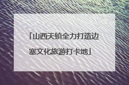 山西天镇全力打造边塞文化旅游打卡地