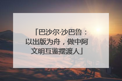 巴沙尔·沙巴鲁：以出版为舟，做中阿文明互鉴摆渡人