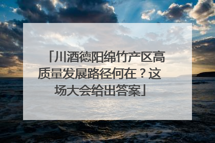 川酒德阳绵竹产区高质量发展路径何在？这场大会给出答案