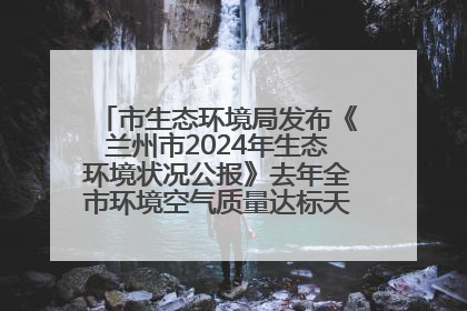 市生态环境局发布《兰州市2024年生态环境状况公报》去年全市环境空气质量达标天数301天