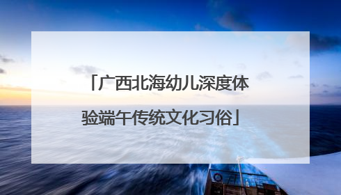 广西北海幼儿深度体验端午传统文化习俗
