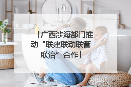 广西涉海部门推动“联建联动联管联治”合作