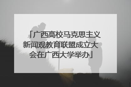 广西高校马克思主义新闻观教育联盟成立大会在广西大学举办