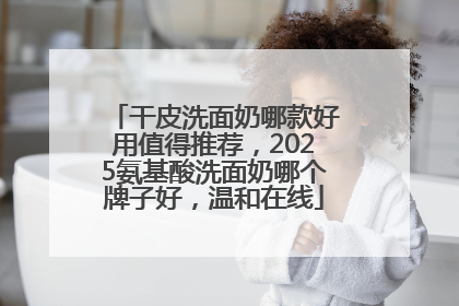 干皮洗面奶哪款好用值得推荐，2025氨基酸洗面奶哪个牌子好，温和在线