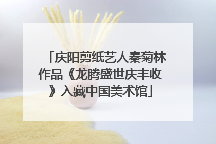 庆阳剪纸艺人秦菊林作品《龙腾盛世庆丰收》入藏中国美术馆