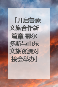开启鲁蒙文旅合作新篇章 鄂尔多斯与山东文旅资源对接会举办
