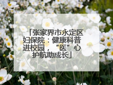 张家界市永定区妇保院：健康科普进校园，“医”心护航助成长
