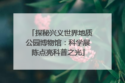 探秘兴义世界地质公园博物馆：科学展陈点亮科普之光