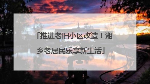 推进老旧小区改造！湘乡老居民乐享新生活
