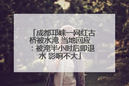 成都邛崃一网红古桥被水淹 当地回应：被淹半小时后即退水 影响不大