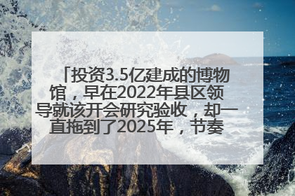投资3.5亿建成的博物馆，早在2022年县区领导就该开会研究验收，却一直拖到了2025年，节奏不是一般的慢！