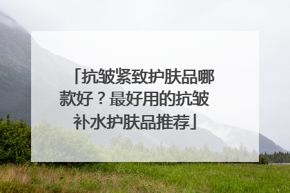 抗皱紧致护肤品哪款好？最好用的抗皱补水护肤品推荐