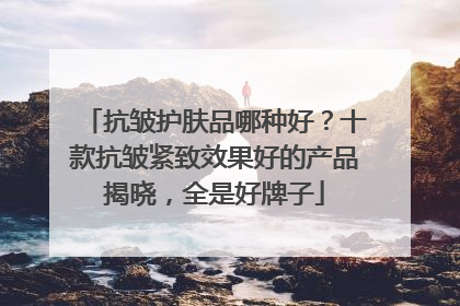 抗皱护肤品哪种好？十款抗皱紧致效果好的产品揭晓，全是好牌子