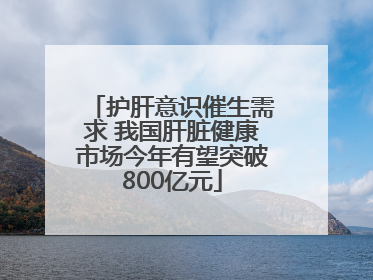 护肝意识催生需求 我国肝脏健康市场今年有望突破800亿元