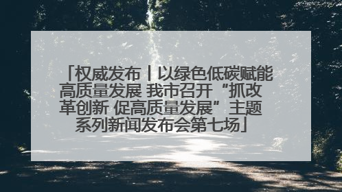 权威发布丨以绿色低碳赋能高质量发展 我市召开“抓改革创新 促高质量发展”主题系列新闻发布会第七场
