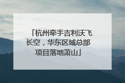 杭州牵手吉利沃飞长空，华东区域总部项目落地萧山