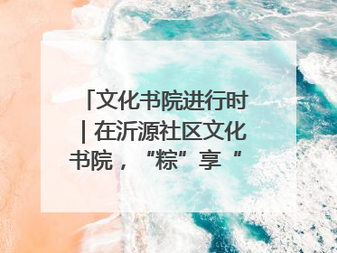 文化书院进行时｜在沂源社区文化书院，“粽”享“端午”美好时光