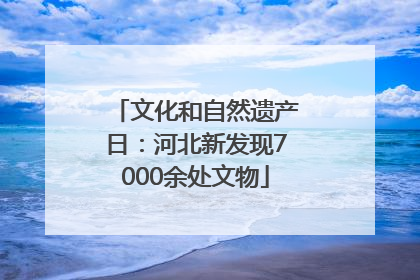文化和自然遗产日：河北新发现7000余处文物