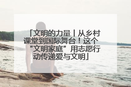 文明的力量丨从乡村课堂到国际舞台！这个“文明家庭”用志愿行动传递爱与文明