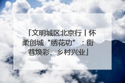文明城区北京行丨怀柔创城“绣花功”：街巷焕彩、乡村兴业