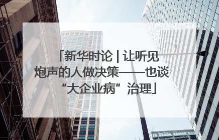 新华时论 | 让听见炮声的人做决策——也谈“大企业病”治理