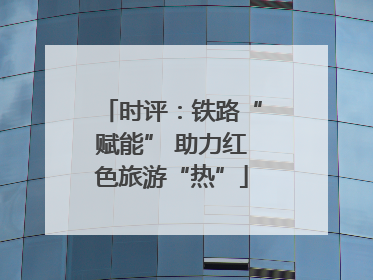 时评：铁路“赋能” 助力红色旅游“热”