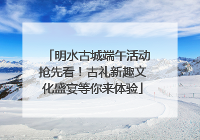 明水古城端午活动抢先看！古礼新趣文化盛宴等你来体验
