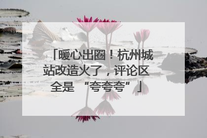 暖心出圈！杭州城站改造火了，评论区全是 “夸夸夸”