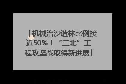 机械治沙造林比例接近50%！“三北”工程攻坚战取得新进展