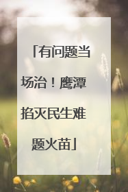 有问题当场治！鹰潭掐灭民生难题火苗
