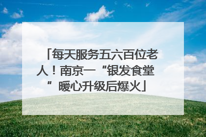 每天服务五六百位老人！南京一“银发食堂”暖心升级后爆火