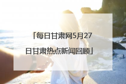 每日甘肃网5月27日甘肃热点新闻回顾