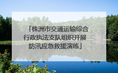株洲市交通运输综合行政执法支队组织开展防汛应急救援演练