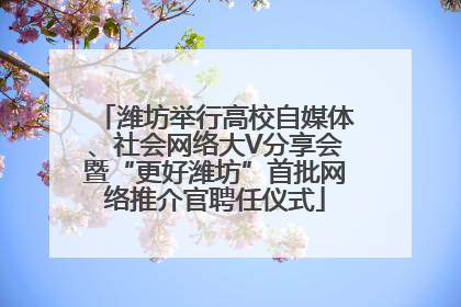 潍坊举行高校自媒体、社会网络大V分享会暨“更好潍坊”首批网络推介官聘任仪式