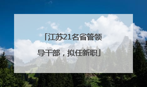 江苏21名省管领导干部，拟任新职