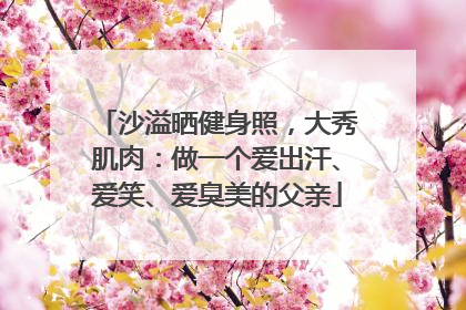 沙溢晒健身照，大秀肌肉：做一个爱出汗、爱笑、爱臭美的父亲