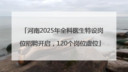 河南2025年全科医生特设岗位招聘开启，120个岗位虚位