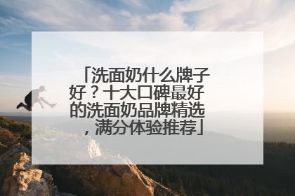 洗面奶什么牌子好？十大口碑最好的洗面奶品牌精选，满分体验推荐