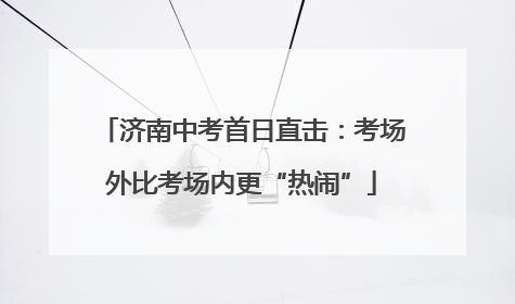 济南中考首日直击：考场外比考场内更“热闹”