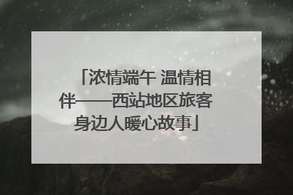 浓情端午 温情相伴——西站地区旅客身边人暖心故事