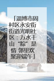 淄博市周村区永安街街道光明社区：万水千山“粽”是情 邻里欢聚迎端午