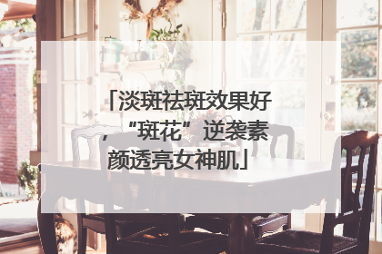 淡斑祛斑效果好，“斑花”逆袭素颜透亮女神肌