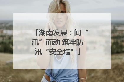 湖南发展：闻“汛”而动 筑牢防汛“安全墙”